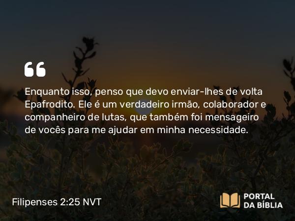 Filipenses 2:25 NVT - Enquanto isso, penso que devo enviar-lhes de volta Epafrodito. Ele é um verdadeiro irmão, colaborador e companheiro de lutas, que também foi mensageiro de vocês para me ajudar em minha necessidade.