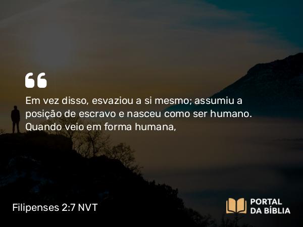 Filipenses 2:7-8 NVT - Em vez disso, esvaziou a si mesmo; assumiu a posição de escravo e nasceu como ser humano. Quando veio em forma humana,