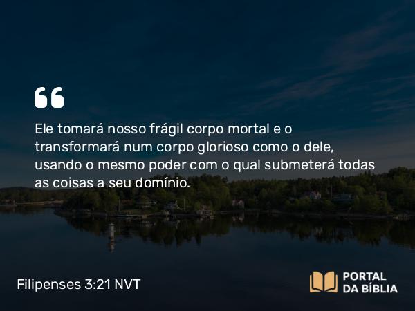 Filipenses 3:21 NVT - Ele tomará nosso frágil corpo mortal e o transformará num corpo glorioso como o dele, usando o mesmo poder com o qual submeterá todas as coisas a seu domínio.