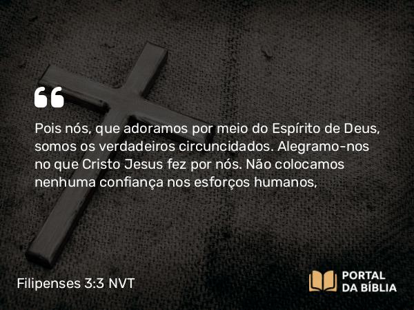 Filipenses 3:3-4 NVT - Pois nós, que adoramos por meio do Espírito de Deus, somos os verdadeiros circuncidados. Alegramo-nos no que Cristo Jesus fez por nós. Não colocamos nenhuma confiança nos esforços humanos,