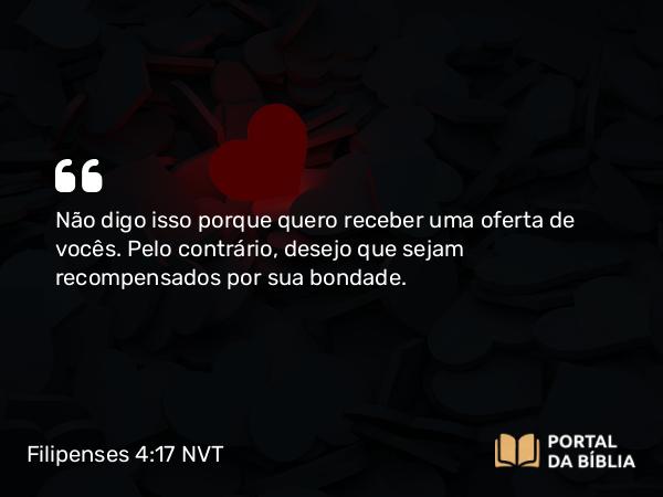 Filipenses 4:17 NVT - Não digo isso porque quero receber uma oferta de vocês. Pelo contrário, desejo que sejam recompensados por sua bondade.