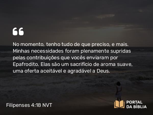 Filipenses 4:18 NVT - No momento, tenho tudo de que preciso, e mais. Minhas necessidades foram plenamente supridas pelas contribuições que vocês enviaram por Epafrodito. Elas são um sacrifício de aroma suave, uma oferta aceitável e agradável a Deus.