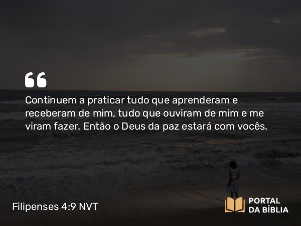 Filipenses 4:9 NVT - Continuem a praticar tudo que aprenderam e receberam de mim, tudo que ouviram de mim e me viram fazer. Então o Deus da paz estará com vocês.