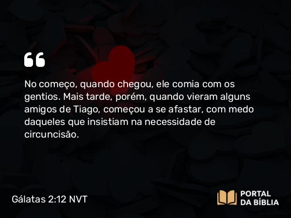 Gálatas 2:12 NVT - No começo, quando chegou, ele comia com os gentios. Mais tarde, porém, quando vieram alguns amigos de Tiago, começou a se afastar, com medo daqueles que insistiam na necessidade de circuncisão.