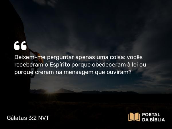 Gálatas 3:2 NVT - Deixem-me perguntar apenas uma coisa: vocês receberam o Espírito porque obedeceram à lei ou porque creram na mensagem que ouviram?