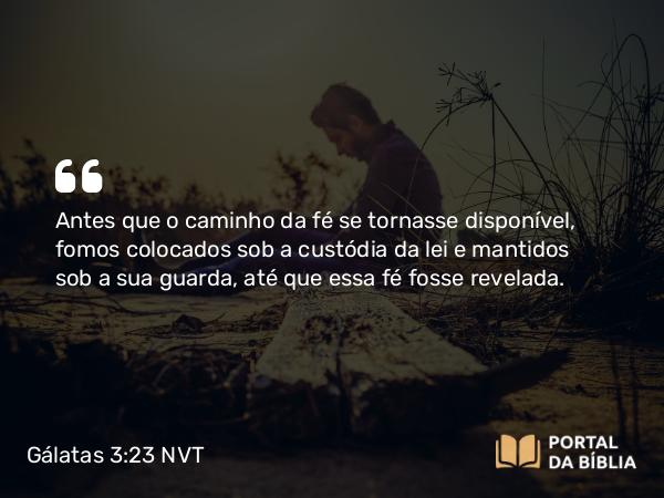 Gálatas 3:23 NVT - Antes que o caminho da fé se tornasse disponível, fomos colocados sob a custódia da lei e mantidos sob a sua guarda, até que essa fé fosse revelada.