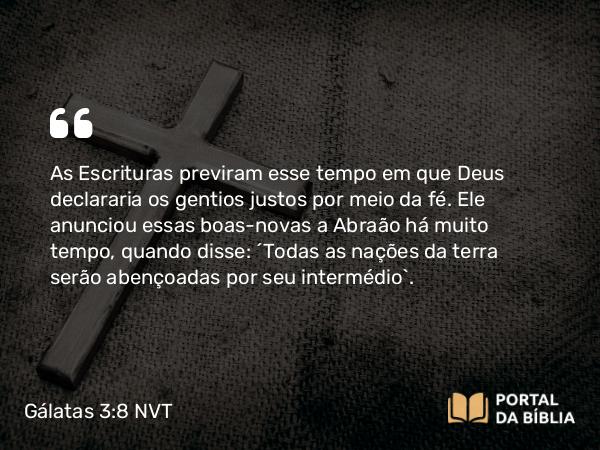 Gálatas 3:8 NVT - As Escrituras previram esse tempo em que Deus declararia os gentios justos por meio da fé. Ele anunciou essas boas-novas a Abraão há muito tempo, quando disse: “Todas as nações da terra serão abençoadas por seu intermédio”.