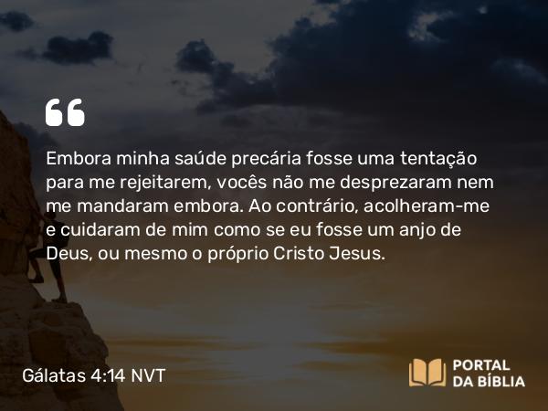 Gálatas 4:14 NVT - Embora minha saúde precária fosse uma tentação para me rejeitarem, vocês não me desprezaram nem me mandaram embora. Ao contrário, acolheram-me e cuidaram de mim como se eu fosse um anjo de Deus, ou mesmo o próprio Cristo Jesus.