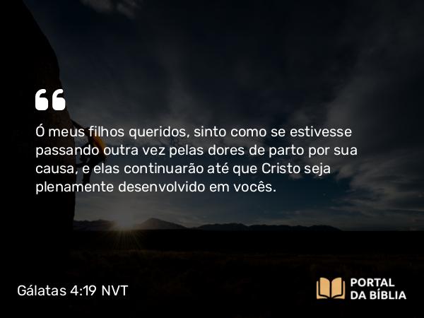 Gálatas 4:19 NVT - Ó meus filhos queridos, sinto como se estivesse passando outra vez pelas dores de parto por sua causa, e elas continuarão até que Cristo seja plenamente desenvolvido em vocês.