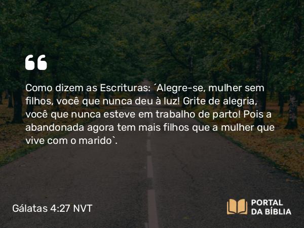 Gálatas 4:27 NVT - Como dizem as Escrituras: “Alegre-se, mulher sem filhos, você que nunca deu à luz! Grite de alegria, você que nunca esteve em trabalho de parto! Pois a abandonada agora tem mais filhos que a mulher que vive com o marido”.