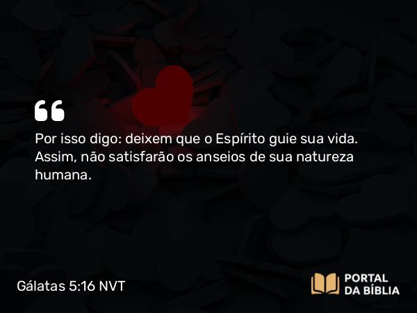 Gálatas 5:16 NVT - Por isso digo: deixem que o Espírito guie sua vida. Assim, não satisfarão os anseios de sua natureza humana.