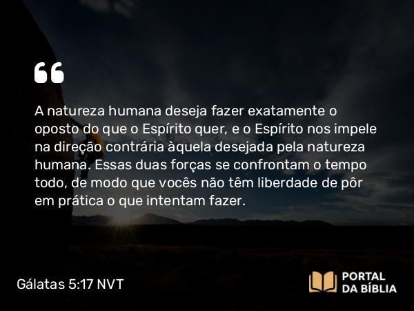 Gálatas 5:17 NVT - A natureza humana deseja fazer exatamente o oposto do que o Espírito quer, e o Espírito nos impele na direção contrária àquela desejada pela natureza humana. Essas duas forças se confrontam o tempo todo, de modo que vocês não têm liberdade de pôr em prática o que intentam fazer.