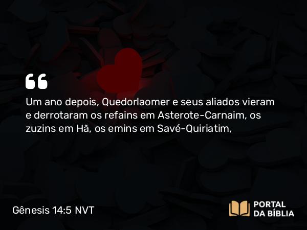 Gênesis 14:5 NVT - Um ano depois, Quedorlaomer e seus aliados vieram e derrotaram os refains em Asterote-Carnaim, os zuzins em Hã, os emins em Savé-Quiriatim,