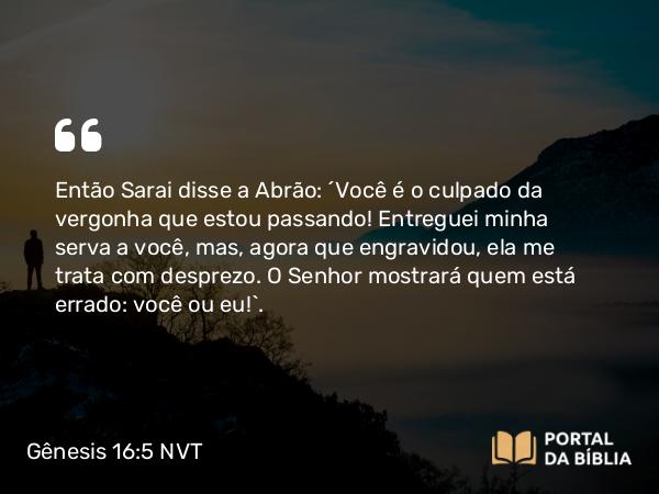 Gênesis 16:5 NVT - Então Sarai disse a Abrão: “Você é o culpado da vergonha que estou passando! Entreguei minha serva a você, mas, agora que engravidou, ela me trata com desprezo. O SENHOR mostrará quem está errado: você ou eu!”.