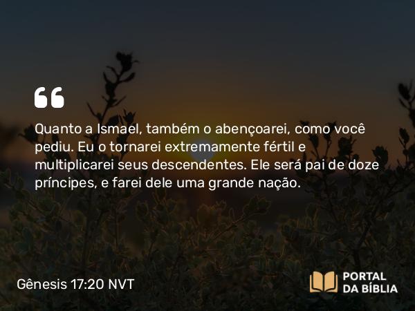 Gênesis 17:20 NVT - Quanto a Ismael, também o abençoarei, como você pediu. Eu o tornarei extremamente fértil e multiplicarei seus descendentes. Ele será pai de doze príncipes, e farei dele uma grande nação.