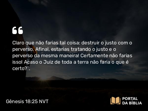 Gênesis 18:25 NVT - Claro que não farias tal coisa: destruir o justo com o perverso. Afinal, estarias tratando o justo e o perverso da mesma maneira! Certamente não farias isso! Acaso o Juiz de toda a terra não faria o que é certo?”.