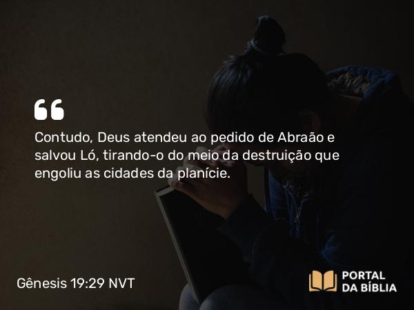 Gênesis 19:29 NVT - Contudo, Deus atendeu ao pedido de Abraão e salvou Ló, tirando-o do meio da destruição que engoliu as cidades da planície.