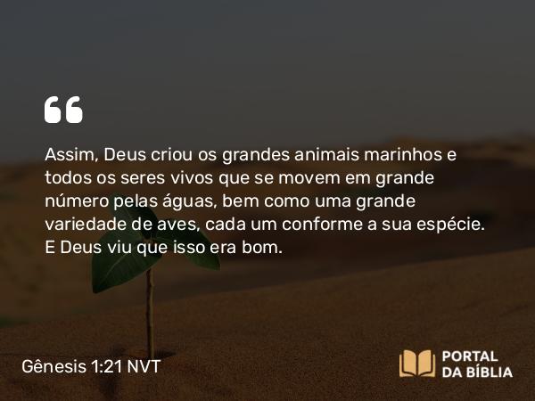 Gênesis 1:21 NVT - Assim, Deus criou os grandes animais marinhos e todos os seres vivos que se movem em grande número pelas águas, bem como uma grande variedade de aves, cada um conforme a sua espécie. E Deus viu que isso era bom.