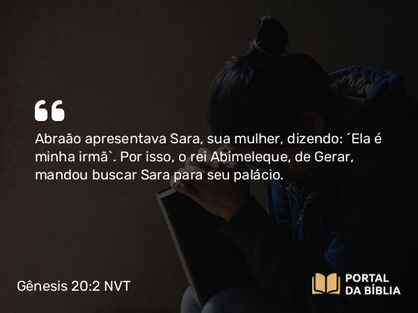 Gênesis 20:2 NVT - Abraão apresentava Sara, sua mulher, dizendo: “Ela é minha irmã”. Por isso, o rei Abimeleque, de Gerar, mandou buscar Sara para seu palácio.