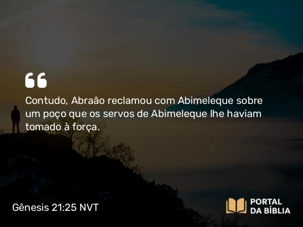 Gênesis 21:25 NVT - Contudo, Abraão reclamou com Abimeleque sobre um poço que os servos de Abimeleque lhe haviam tomado à força.