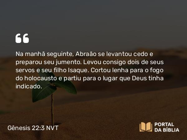 Gênesis 22:3 NVT - Na manhã seguinte, Abraão se levantou cedo e preparou seu jumento. Levou consigo dois de seus servos e seu filho Isaque. Cortou lenha para o fogo do holocausto e partiu para o lugar que Deus tinha indicado.