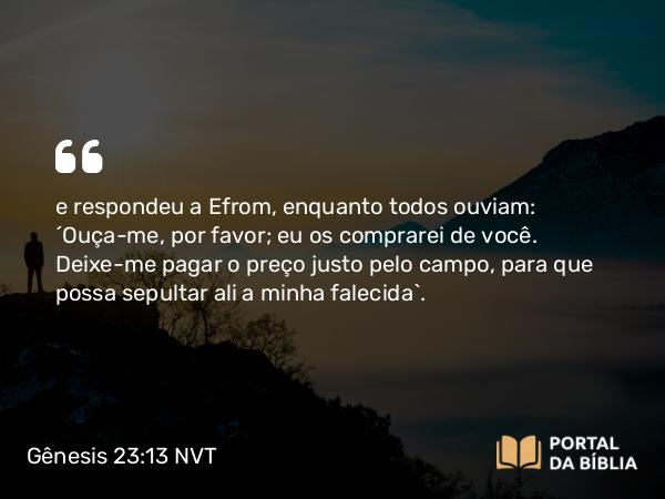 Gênesis 23:13 NVT - e respondeu a Efrom, enquanto todos ouviam: “Ouça-me, por favor; eu os comprarei de você. Deixe-me pagar o preço justo pelo campo, para que possa sepultar ali a minha falecida”.