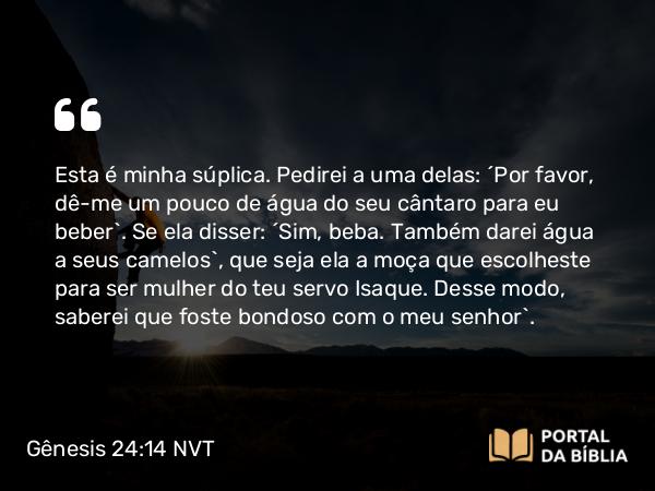 Gênesis 24:14 NVT - Esta é minha súplica. Pedirei a uma delas: ‘Por favor, dê-me um pouco de água do seu cântaro para eu beber’. Se ela disser: ‘Sim, beba. Também darei água a seus camelos’, que seja ela a moça que escolheste para ser mulher do teu servo Isaque. Desse modo, saberei que foste bondoso com o meu senhor”.