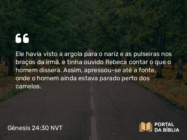 Gênesis 24:30 NVT - Ele havia visto a argola para o nariz e as pulseiras nos braços da irmã, e tinha ouvido Rebeca contar o que o homem dissera. Assim, apressou-se até a fonte, onde o homem ainda estava parado perto dos camelos.