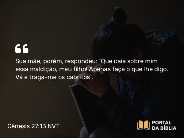 Gênesis 27:13 NVT - Sua mãe, porém, respondeu: “Que caia sobre mim essa maldição, meu filho! Apenas faça o que lhe digo. Vá e traga-me os cabritos”.