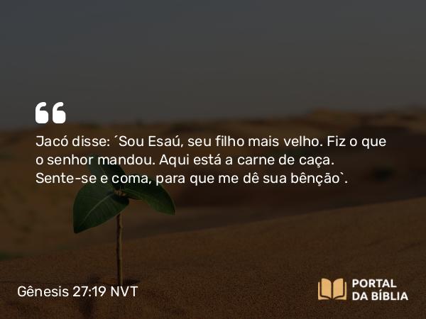 Gênesis 27:19 NVT - Jacó disse: “Sou Esaú, seu filho mais velho. Fiz o que o senhor mandou. Aqui está a carne de caça. Sente-se e coma, para que me dê sua bênção”.