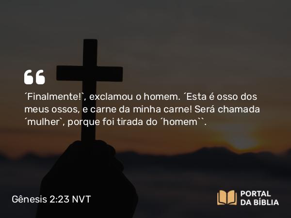 Gênesis 2:23 NVT - “Finalmente!”, exclamou o homem. “Esta é osso dos meus ossos, e carne da minha carne! Será chamada ‘mulher’, porque foi tirada do ‘homem’”.