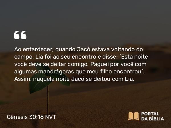 Gênesis 30:16 NVT - Ao entardecer, quando Jacó estava voltando do campo, Lia foi ao seu encontro e disse: “Esta noite você deve se deitar comigo. Paguei por você com algumas mandrágoras que meu filho encontrou”. Assim, naquela noite Jacó se deitou com Lia.