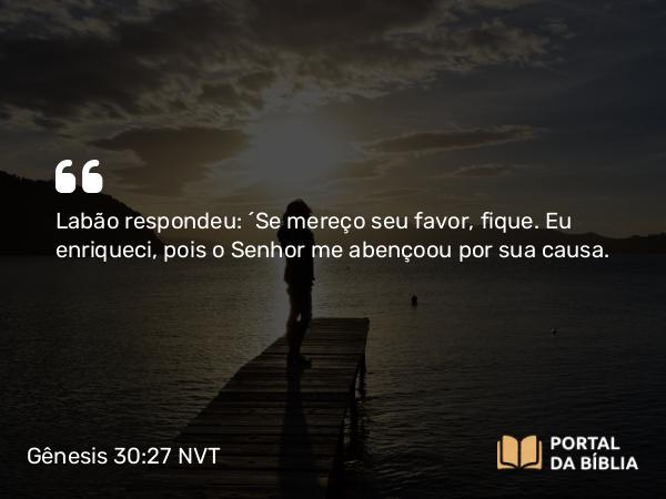 Gênesis 30:27 NVT - Labão respondeu: “Se mereço seu favor, fique. Eu enriqueci, pois o SENHOR me abençoou por sua causa.