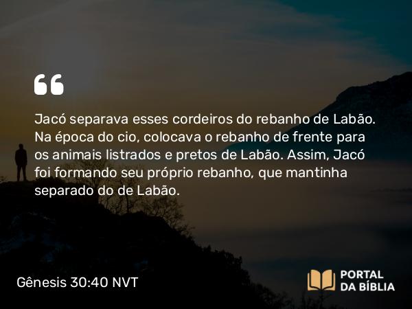 Gênesis 30:40 NVT - Jacó separava esses cordeiros do rebanho de Labão. Na época do cio, colocava o rebanho de frente para os animais listrados e pretos de Labão. Assim, Jacó foi formando seu próprio rebanho, que mantinha separado do de Labão.