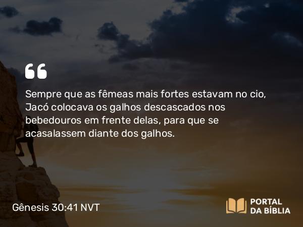 Gênesis 30:41 NVT - Sempre que as fêmeas mais fortes estavam no cio, Jacó colocava os galhos descascados nos bebedouros em frente delas, para que se acasalassem diante dos galhos.