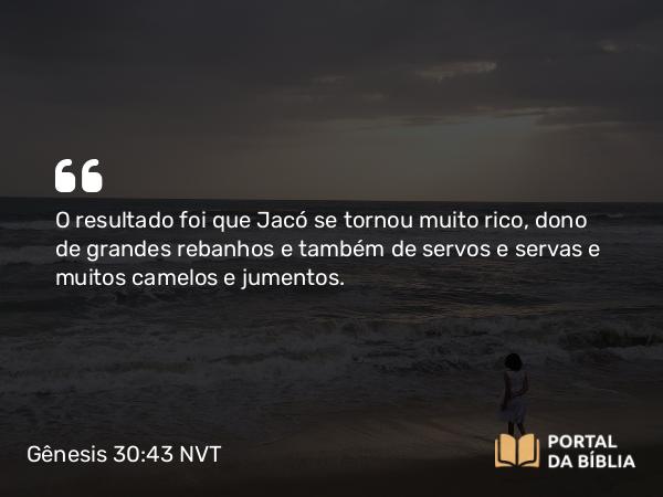 Gênesis 30:43 NVT - O resultado foi que Jacó se tornou muito rico, dono de grandes rebanhos e também de servos e servas e muitos camelos e jumentos.