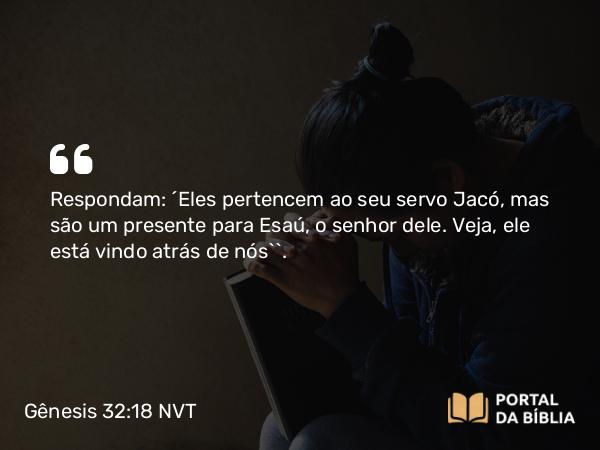 Gênesis 32:18 NVT - Respondam: ‘Eles pertencem ao seu servo Jacó, mas são um presente para Esaú, o senhor dele. Veja, ele está vindo atrás de nós’”.