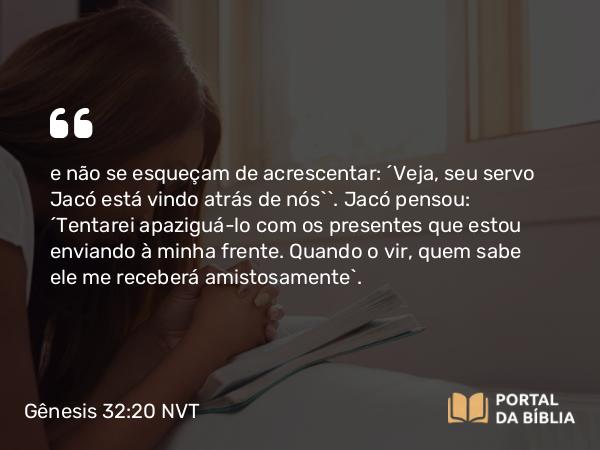 Gênesis 32:20 NVT - e não se esqueçam de acrescentar: ‘Veja, seu servo Jacó está vindo atrás de nós’”. Jacó pensou: “Tentarei apaziguá-lo com os presentes que estou enviando à minha frente. Quando o vir, quem sabe ele me receberá amistosamente”.