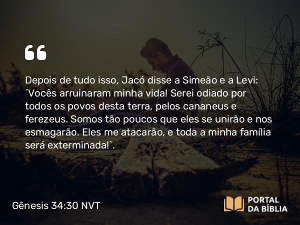 Gênesis 34:30 NVT - Depois de tudo isso, Jacó disse a Simeão e a Levi: “Vocês arruinaram minha vida! Serei odiado por todos os povos desta terra, pelos cananeus e ferezeus. Somos tão poucos que eles se unirão e nos esmagarão. Eles me atacarão, e toda a minha família será exterminada!”.