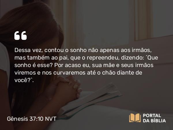 Gênesis 37:10 NVT - Dessa vez, contou o sonho não apenas aos irmãos, mas também ao pai, que o repreendeu, dizendo: “Que sonho é esse? Por acaso eu, sua mãe e seus irmãos viremos e nos curvaremos até o chão diante de você?”.