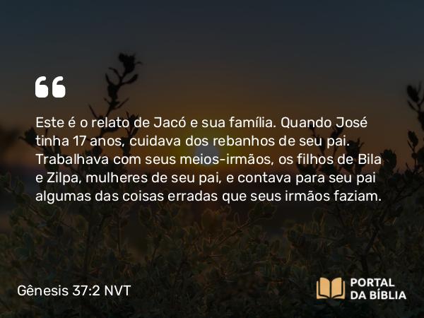 Gênesis 37:2-4 NVT - Este é o relato de Jacó e sua família. Quando José tinha 17 anos, cuidava dos rebanhos de seu pai. Trabalhava com seus meios-irmãos, os filhos de Bila e Zilpa, mulheres de seu pai, e contava para seu pai algumas das coisas erradas que seus irmãos faziam.