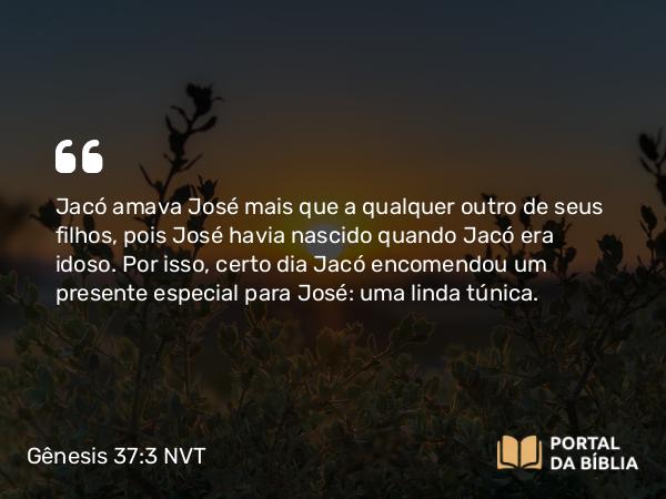 Gênesis 37:3 NVT - Jacó amava José mais que a qualquer outro de seus filhos, pois José havia nascido quando Jacó era idoso. Por isso, certo dia Jacó encomendou um presente especial para José: uma linda túnica.