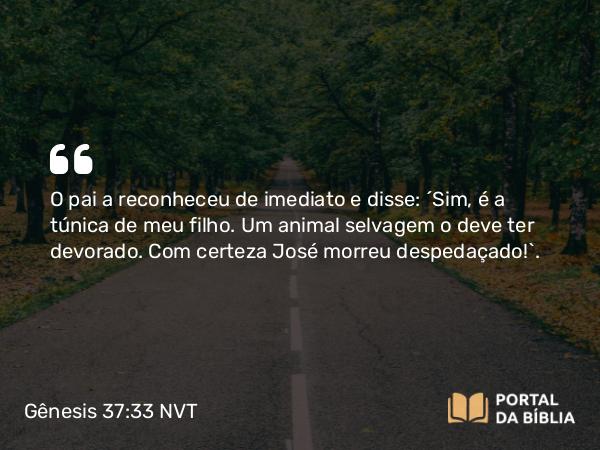 Gênesis 37:33 NVT - O pai a reconheceu de imediato e disse: “Sim, é a túnica de meu filho. Um animal selvagem o deve ter devorado. Com certeza José morreu despedaçado!”.