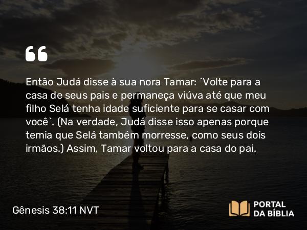 Gênesis 38:11 NVT - Então Judá disse à sua nora Tamar: “Volte para a casa de seus pais e permaneça viúva até que meu filho Selá tenha idade suficiente para se casar com você”. (Na verdade, Judá disse isso apenas porque temia que Selá também morresse, como seus dois irmãos.) Assim, Tamar voltou para a casa do pai.