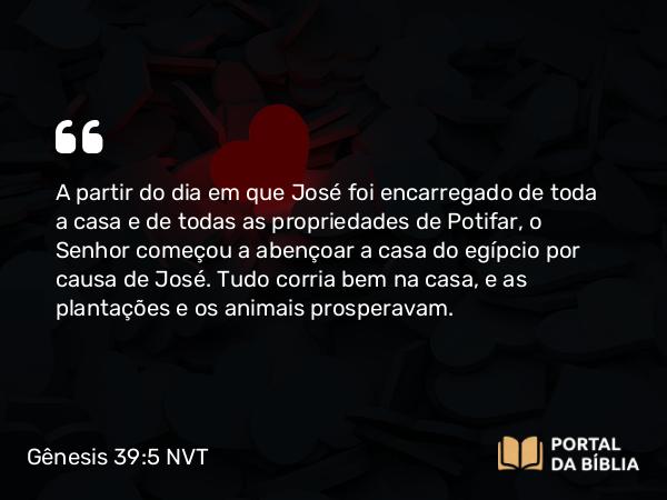 Gênesis 39:5 NVT - A partir do dia em que José foi encarregado de toda a casa e de todas as propriedades de Potifar, o SENHOR começou a abençoar a casa do egípcio por causa de José. Tudo corria bem na casa, e as plantações e os animais prosperavam.