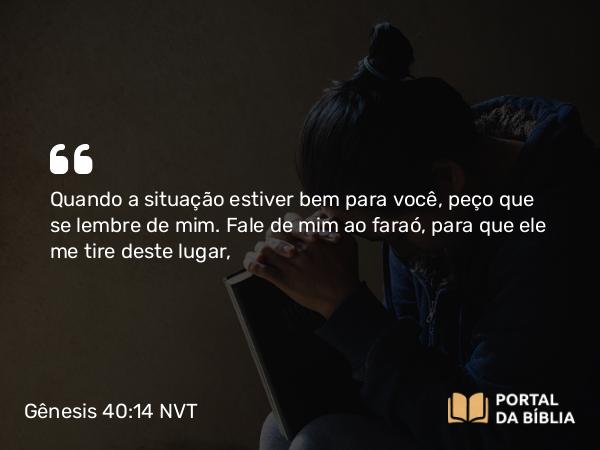 Gênesis 40:14 NVT - Quando a situação estiver bem para você, peço que se lembre de mim. Fale de mim ao faraó, para que ele me tire deste lugar,