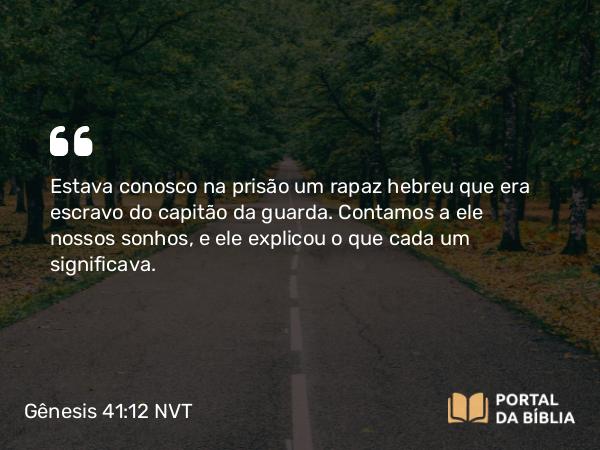 Gênesis 41:12 NVT - Estava conosco na prisão um rapaz hebreu que era escravo do capitão da guarda. Contamos a ele nossos sonhos, e ele explicou o que cada um significava.