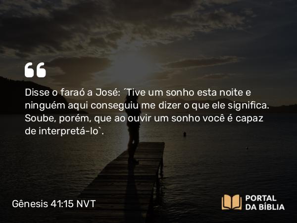 Gênesis 41:15 NVT - Disse o faraó a José: “Tive um sonho esta noite e ninguém aqui conseguiu me dizer o que ele significa. Soube, porém, que ao ouvir um sonho você é capaz de interpretá-lo”.