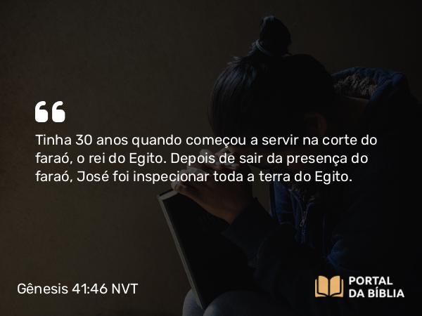 Gênesis 41:46 NVT - Tinha 30 anos quando começou a servir na corte do faraó, o rei do Egito. Depois de sair da presença do faraó, José foi inspecionar toda a terra do Egito.