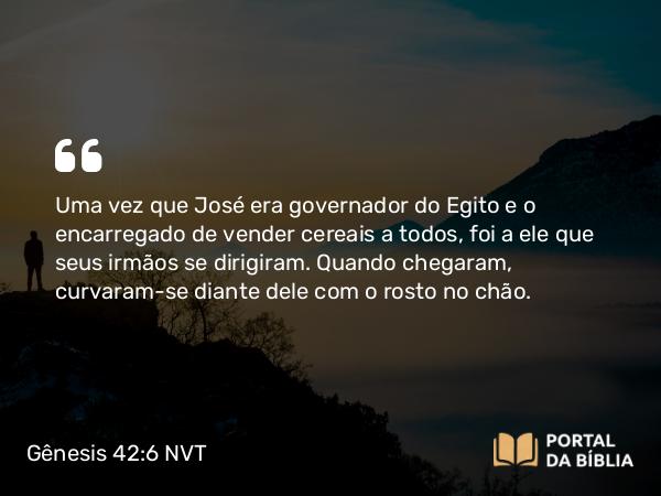 Gênesis 42:6 NVT - Uma vez que José era governador do Egito e o encarregado de vender cereais a todos, foi a ele que seus irmãos se dirigiram. Quando chegaram, curvaram-se diante dele com o rosto no chão.